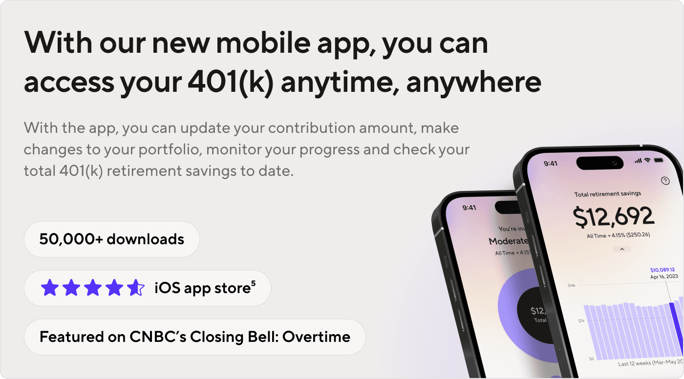 With our new mobile app, you can access your 401(k) anytime, anywhere. Update your contribution, change your portfolio, monitor your progress, and check your balance. 50k+ downloads, 4.5+ iOS app store rating, and featured on CNBC's Closing Bell: Overtime