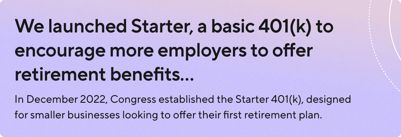 We launched Starter, a basic 401(k) to encourage more employers to offer retirement benefits. In December 2022, Congress established the Starter 401(k), designed for smaller businesses looking to offer their first retirement plan.